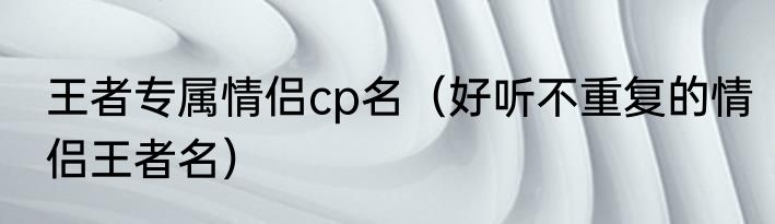 王者专属情侣cp名（好听不重复的情侣王者名）