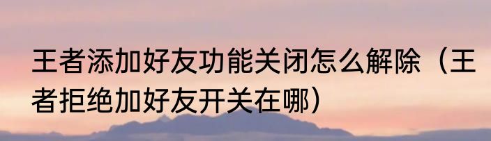 王者添加好友功能关闭怎么解除（王者拒绝加好友开关在哪）