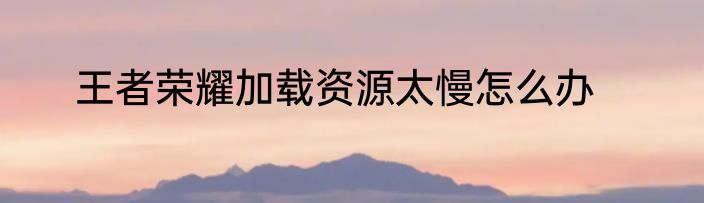 王者荣耀加载资源太慢怎么办