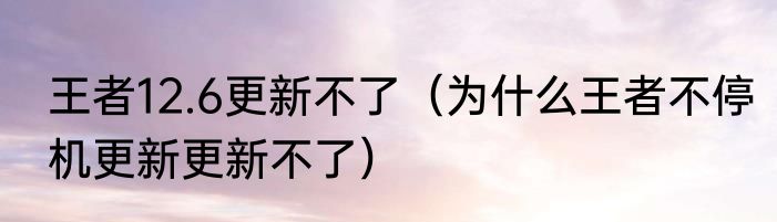 王者12.6更新不了（为什么王者不停机更新更新不了）
