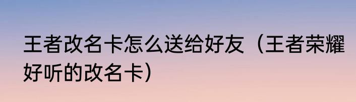 王者改名卡怎么送给好友（王者荣耀好听的改名卡）