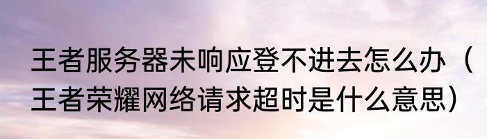 王者服务器未响应登不进去怎么办（王者荣耀网络请求超时是什么意思）