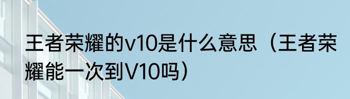 王者荣耀的v10是什么意思（王者荣耀能一次到V10吗）