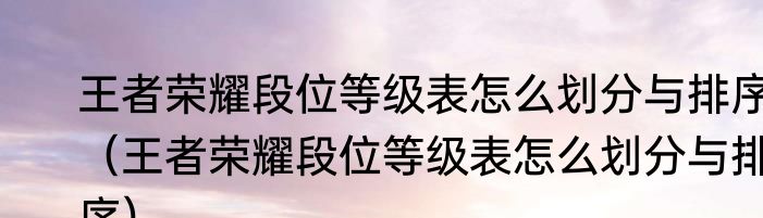 王者荣耀段位等级表怎么划分与排序（王者荣耀段位等级表怎么划分与排序）