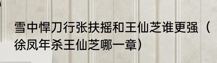 雪中悍刀行张扶摇和王仙芝谁更强（徐凤年杀王仙芝哪一章）