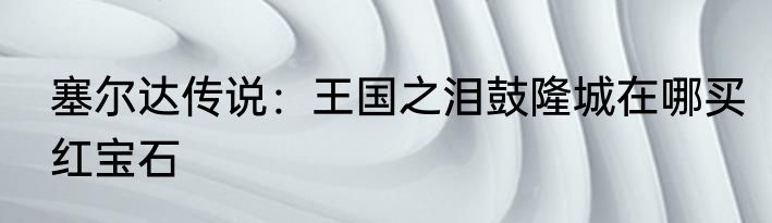 塞尔达传说：王国之泪鼓隆城在哪买红宝石