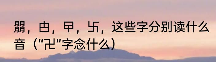 朤，甴，曱，卐，这些字分别读什么音（“卍”字念什么）