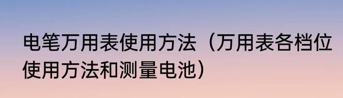 电笔万用表使用方法（万用表各档位使用方法和测量电池）