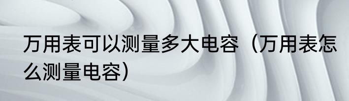 万用表可以测量多大电容（万用表怎么测量电容）