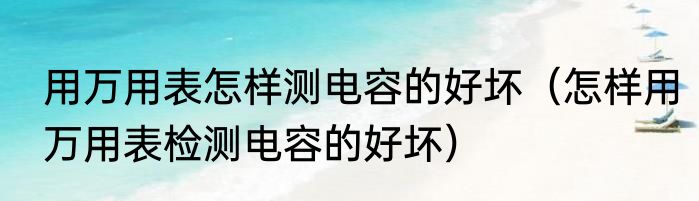 用万用表怎样测电容的好坏（怎样用万用表检测电容的好坏）