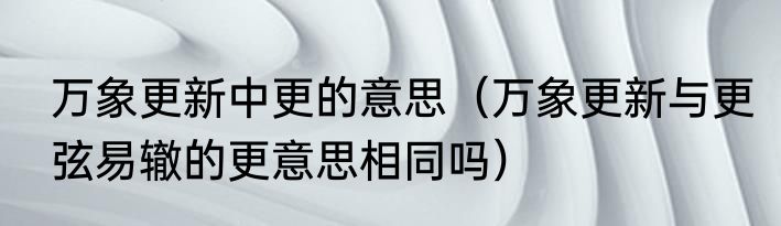 万象更新中更的意思（万象更新与更弦易辙的更意思相同吗）