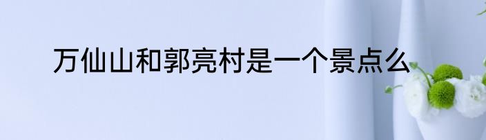 万仙山和郭亮村是一个景点么