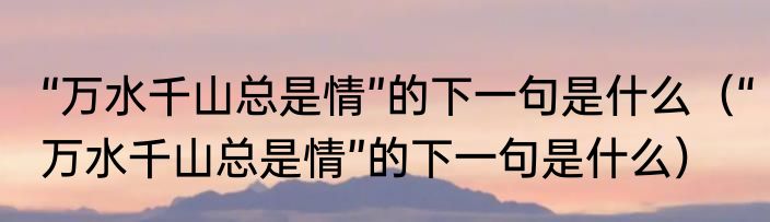“万水千山总是情”的下一句是什么（“万水千山总是情”的下一句是什么）