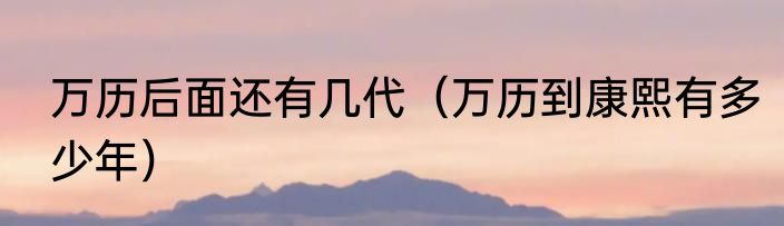 万历后面还有几代（万历到康熙有多少年）