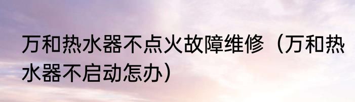 万和热水器不点火故障维修（万和热水器不启动怎办）
