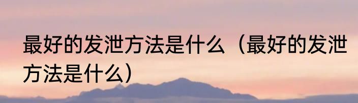 最好的发泄方法是什么（最好的发泄方法是什么）