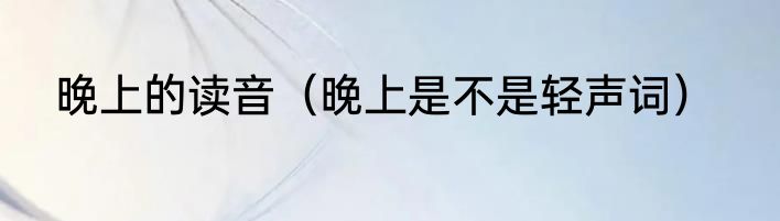 晚上的读音（晚上是不是轻声词）