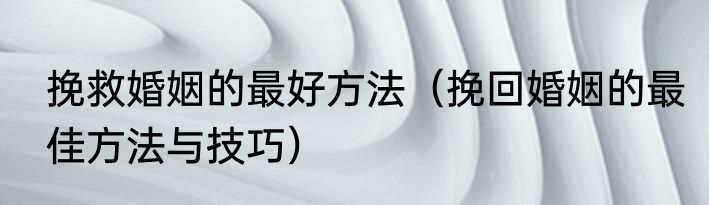 挽救婚姻的最好方法（挽回婚姻的最佳方法与技巧）
