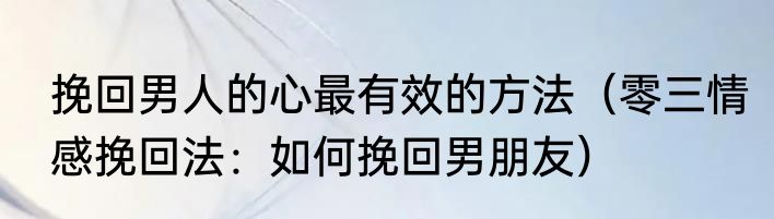挽回男人的心最有效的方法（零三情感挽回法：如何挽回男朋友）
