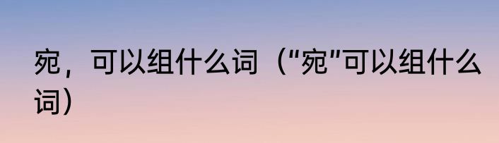 宛，可以组什么词（“宛”可以组什么词）