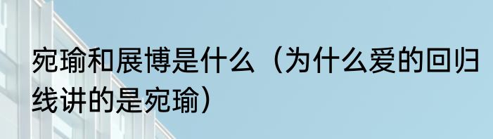 宛瑜和展博是什么（为什么爱的回归线讲的是宛瑜）