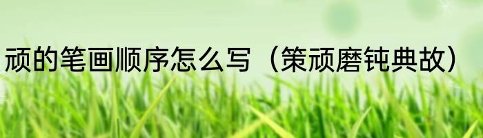 顽的笔画顺序怎么写（策顽磨钝典故）