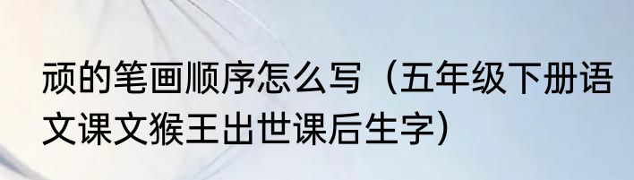 顽的笔画顺序怎么写（五年级下册语文课文猴王出世课后生字）