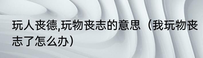 玩人丧德,玩物丧志的意思（我玩物丧志了怎么办）