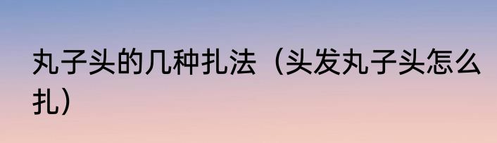 丸子头的几种扎法（头发丸子头怎么扎）