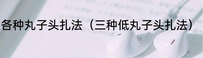 各种丸子头扎法（三种低丸子头扎法）