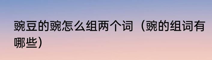 豌豆的豌怎么组两个词（豌的组词有哪些）