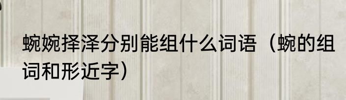 蜿婉择泽分别能组什么词语（蜿的组词和形近字）