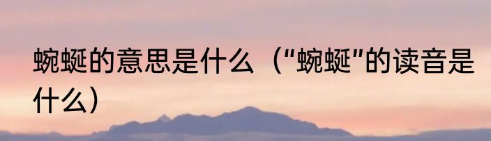 蜿蜒的意思是什么（“蜿蜒”的读音是什么）