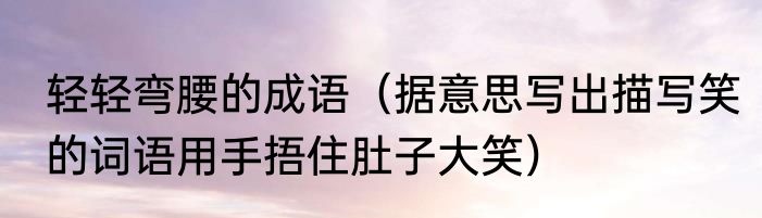 轻轻弯腰的成语（据意思写出描写笑的词语用手捂住肚子大笑）