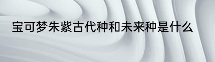 宝可梦朱紫古代种和未来种是什么