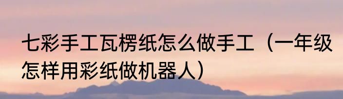 七彩手工瓦楞纸怎么做手工（一年级怎样用彩纸做机器人）