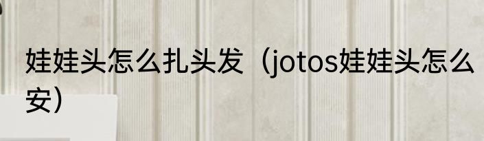 娃娃头怎么扎头发（jotos娃娃头怎么安）