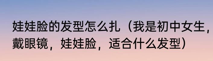 娃娃脸的发型怎么扎（我是初中女生，戴眼镜，娃娃脸，适合什么发型）