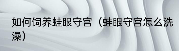 如何饲养蛙眼守宫（蛙眼守宫怎么洗澡）