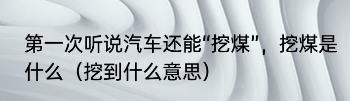 第一次听说汽车还能“挖煤”，挖煤是什么（挖到什么意思）
