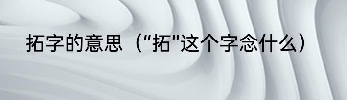 拓字的意思（“拓”这个字念什么）