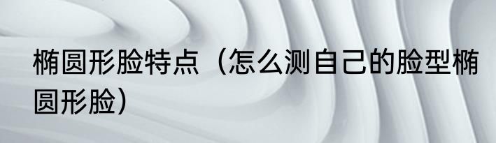椭圆形脸特点（怎么测自己的脸型椭圆形脸）