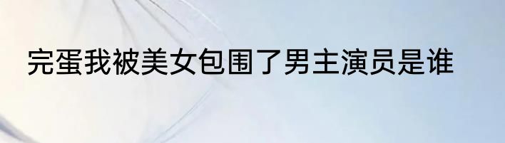 完蛋我被美女包围了男主演员是谁