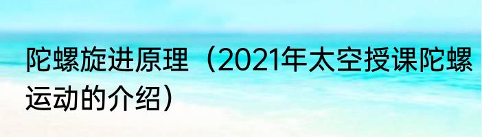 陀螺旋进原理（2021年太空授课陀螺运动的介绍）