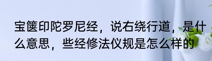 宝箧印陀罗尼经，说右绕行道，是什么意思，些经修法仪规是怎么样的