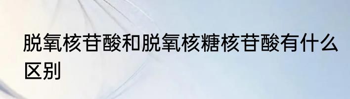 脱氧核苷酸和脱氧核糖核苷酸有什么区别