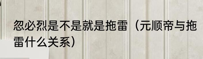 忽必烈是不是就是拖雷（元顺帝与拖雷什么关系）
