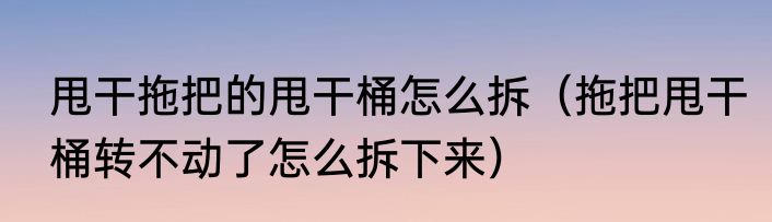 甩干拖把的甩干桶怎么拆（拖把甩干桶转不动了怎么拆下来）
