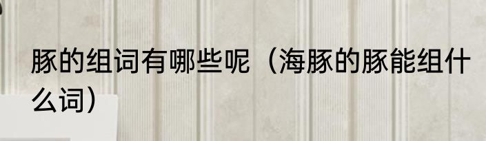 豚的组词有哪些呢（海豚的豚能组什么词）