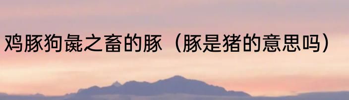 鸡豚狗彘之畜的豚（豚是猪的意思吗）